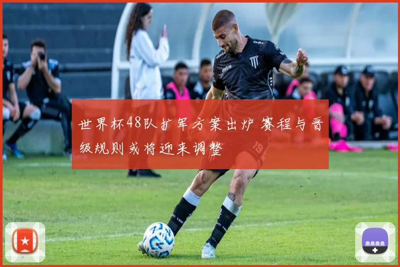 世界杯48队扩军方案出炉 赛程与晋级规则或将迎来调整