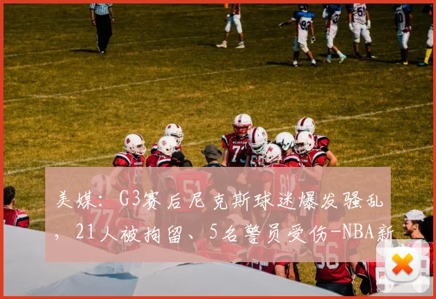 美媒:G3赛后尼克斯球迷爆发骚乱,21人被拘留、5名警员受伤-NBA新闻