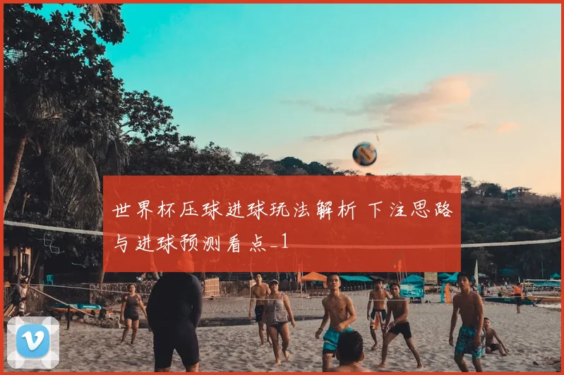 世界杯压球进球玩法解析 下注思路与进球预测看点_1