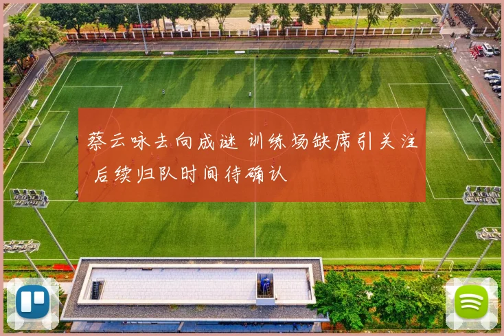 蔡云咏去向成谜 训练场缺席引关注 后续归队时间待确认