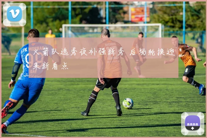 火箭队选秀夜补强新秀 后场轮换迎来新看点