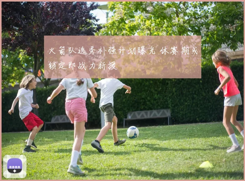 火箭队选秀补强计划曝光 休赛期或锁定即战力新援