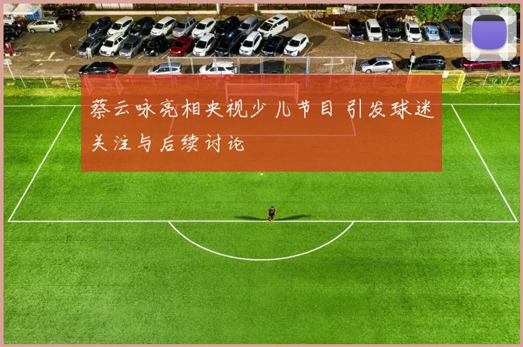 蔡云咏亮相央视少儿节目 引发球迷关注与后续讨论