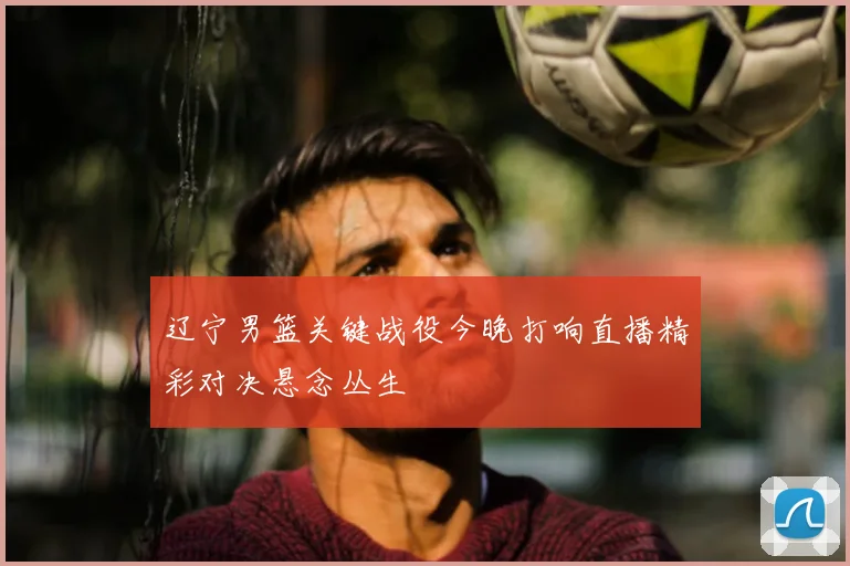 辽宁男篮关键战役今晚打响直播精彩对决悬念丛生